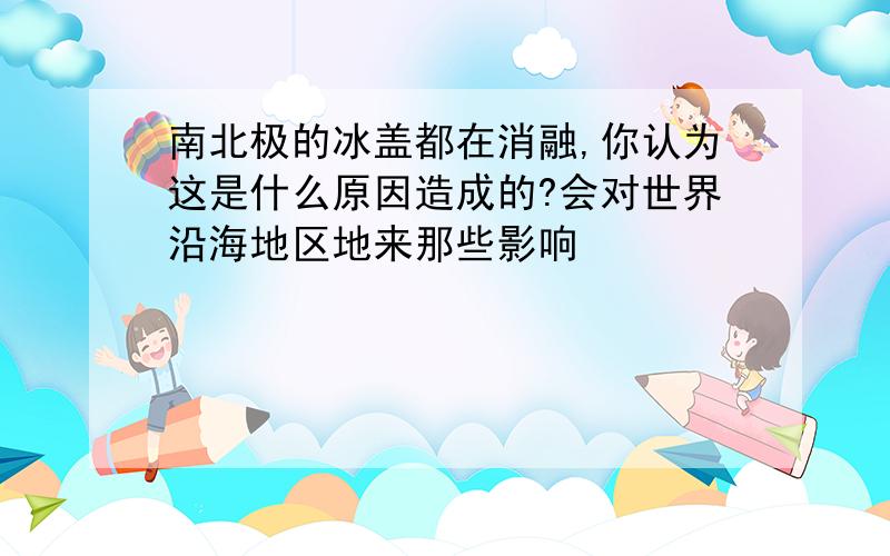 南北极的冰盖都在消融,你认为这是什么原因造成的?会对世界沿海地区地来那些影响