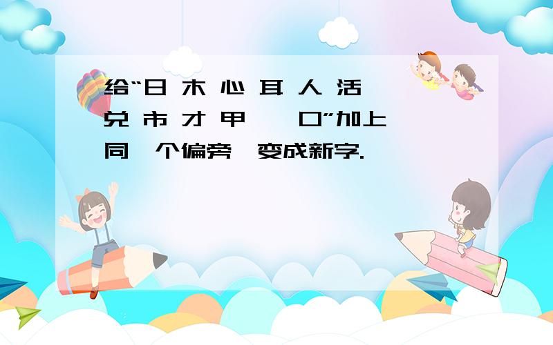 给“日 木 心 耳 人 活 兑 市 才 甲 一 口”加上同一个偏旁,变成新字.