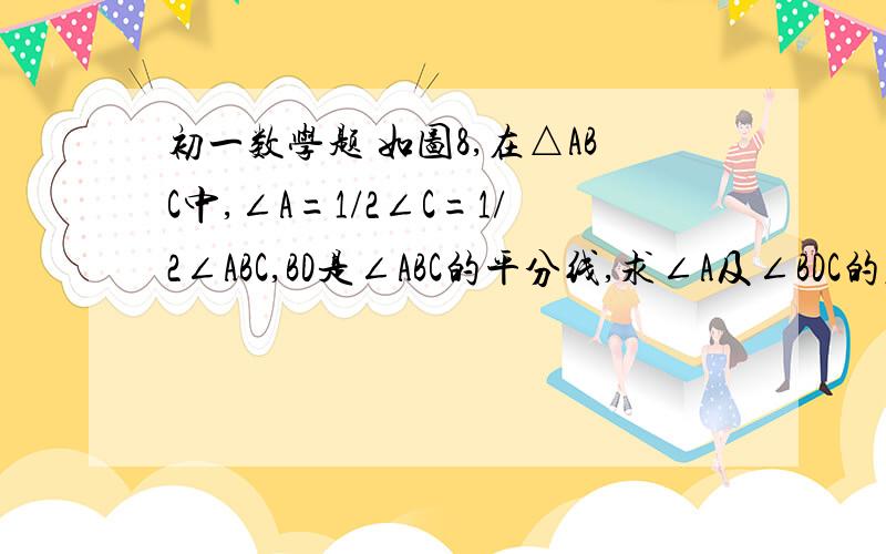 初一数学题 如图8,在△ABC中,∠A=1/2∠C=1/2∠ABC,BD是∠ABC的平分线,求∠A及∠BDC的度数