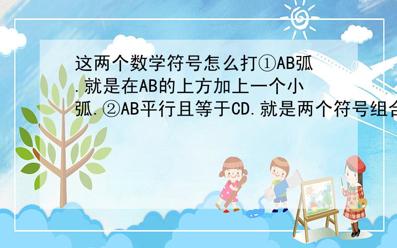 这两个数学符号怎么打①AB弧.就是在AB的上方加上一个小弧.②AB平行且等于CD.就是两个符号组合的,上半部是个‖,下半