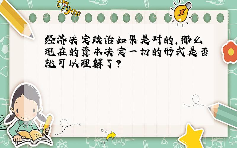 经济决定政治如果是对的,那么现在的资本决定一切的形式是否就可以理解了?