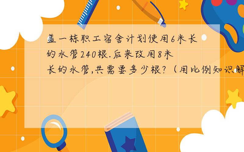 盖一栋职工宿舍计划使用6米长的水管240根.后来改用8米长的水管,共需要多少根?（用比例知识解答）