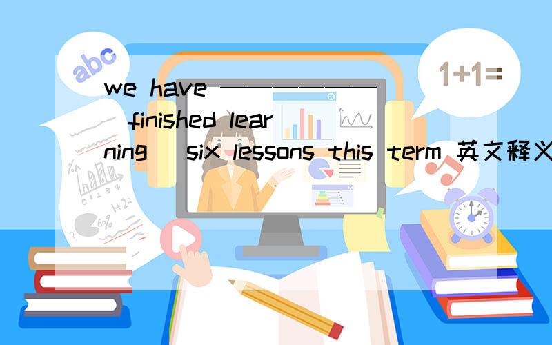 we have ——————（finished learning） six lessons this term 英文释义