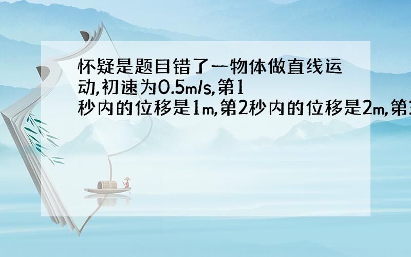 怀疑是题目错了一物体做直线运动,初速为0.5m/s,第1秒内的位移是1m,第2秒内的位移是2m,第3秒内的位移是3m,…