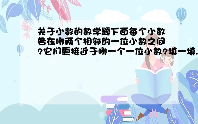 关于小数的数学题下面每个小数各在哪两个相邻的一位小数之间?它们更接近于哪一个一位小数?填一填.（1）（ ）快点吧…………