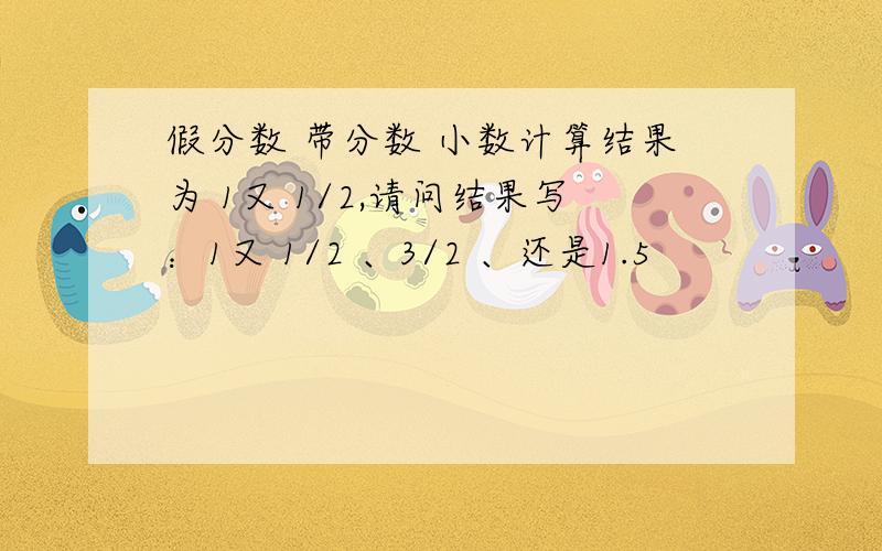 假分数 带分数 小数计算结果为 1又 1/2,请问结果写：1又 1/2 、3/2 、还是1.5