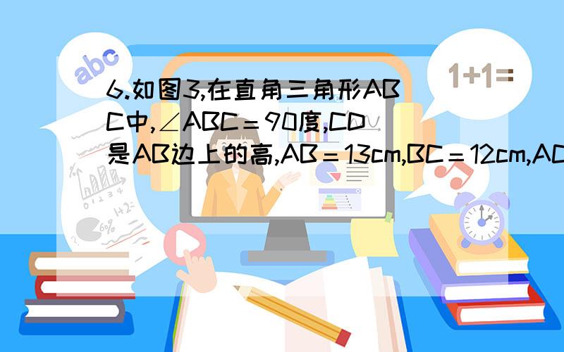 6.如图3,在直角三角形ABC中,∠ABC＝90度,CD是AB边上的高,AB＝13cm,BC＝12cm,AC＝5cm,求