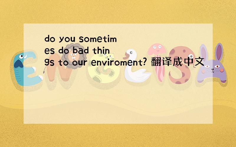 do you sometimes do bad things to our enviroment? 翻译成中文