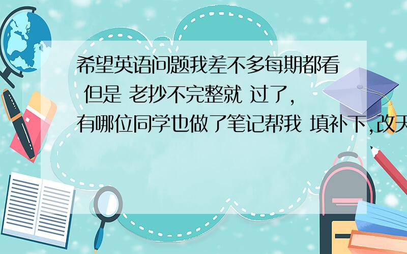 希望英语问题我差不多每期都看 但是 老抄不完整就 过了,有哪位同学也做了笔记帮我 填补下,改天：take a rian_