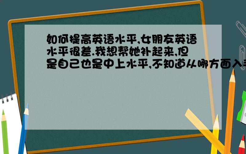 如何提高英语水平,女朋友英语水平很差.我想帮她补起来,但是自己也是中上水平,不知道从哪方面入手.