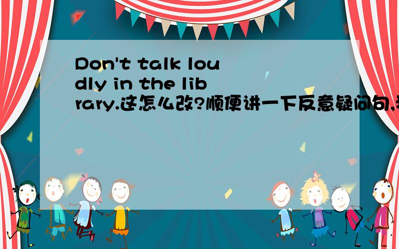 Don't talk loudly in the library.这怎么改?顺便讲一下反意疑问句,我们老师没讲,我们马上