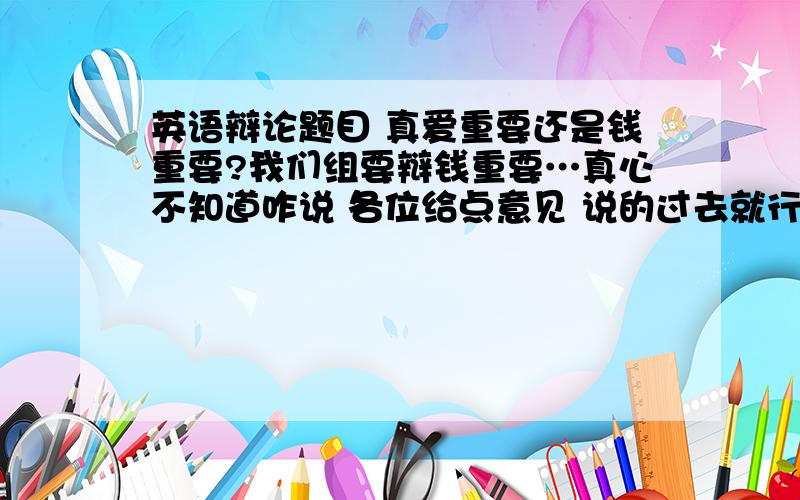 英语辩论题目 真爱重要还是钱重要?我们组要辩钱重要…真心不知道咋说 各位给点意见 说的过去就行..最好有个例证什么的…多