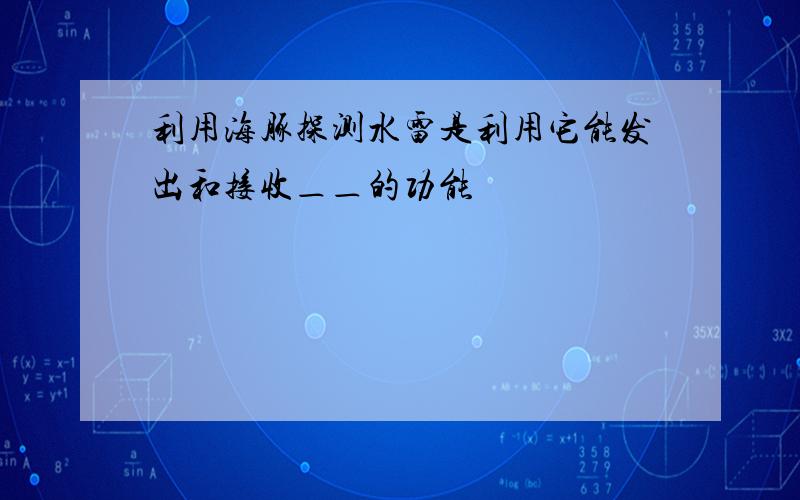 利用海豚探测水雷是利用它能发出和接收＿＿的功能