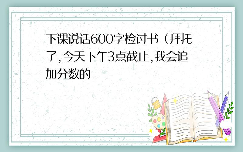 下课说话600字检讨书（拜托了,今天下午3点截止,我会追加分数的