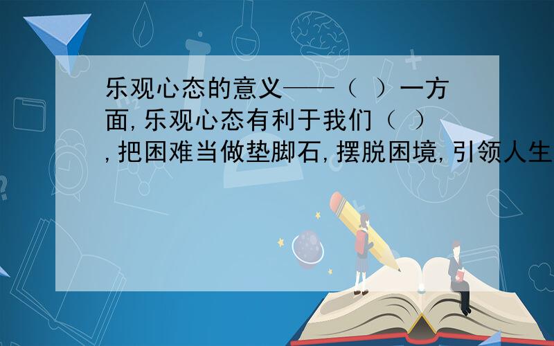 乐观心态的意义——（ ）一方面,乐观心态有利于我们（ ）,把困难当做垫脚石,摆脱困境,引领人生（ ）.