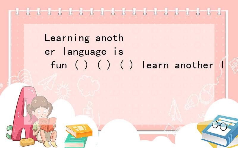 Learning another language is fun ( ) ( ) ( ) learn another l