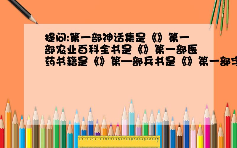 提问:第一部神话集是《》第一部农业百科全书是《》第一部医药书籍是《》第—部兵书是《》第一部字典是《》