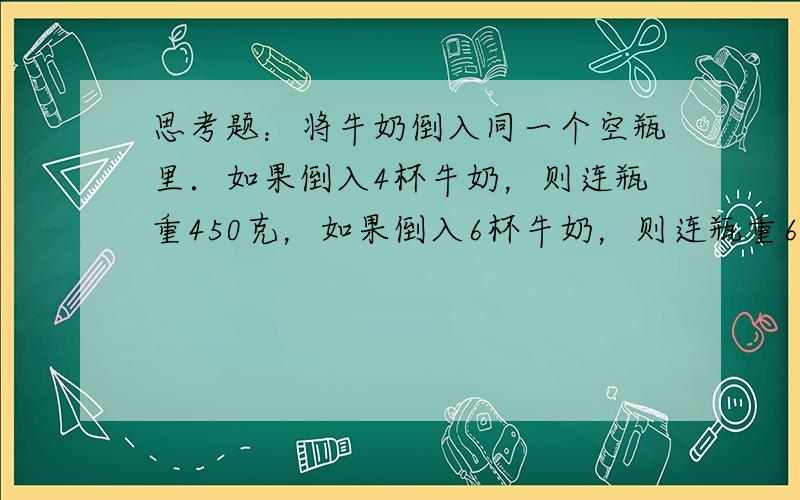 思考题：将牛奶倒入同一个空瓶里．如果倒入4杯牛奶，则连瓶重450克，如果倒入6杯牛奶，则连瓶重620克，想一想：这个空瓶