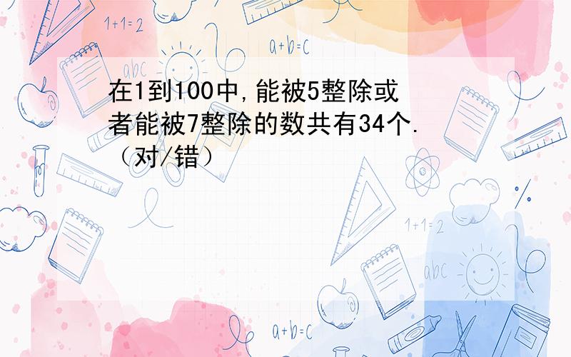 在1到100中,能被5整除或者能被7整除的数共有34个.（对/错）