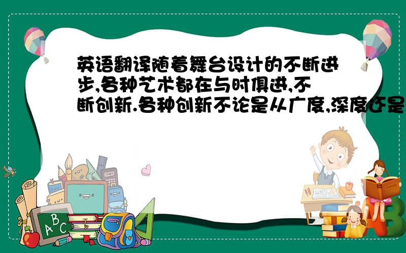 英语翻译随着舞台设计的不断进步,各种艺术都在与时俱进,不断创新.各种创新不论是从广度,深度还是高度,都是前所未有的.如今