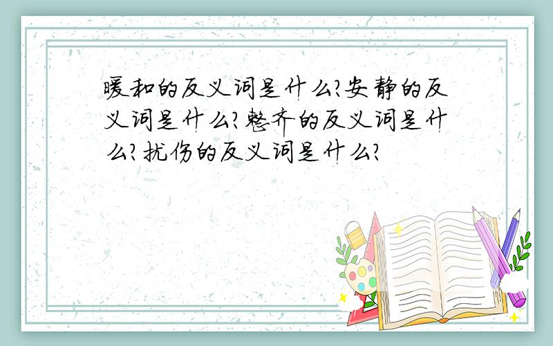 暖和的反义词是什么?安静的反义词是什么?整齐的反义词是什么?扰伤的反义词是什么?