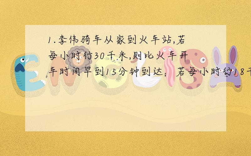 1.李伟骑车从家到火车站,若每小时行30千米,则比火车开车时间早到15分钟到达；若每小时行18千米,则比火车开车时间迟到