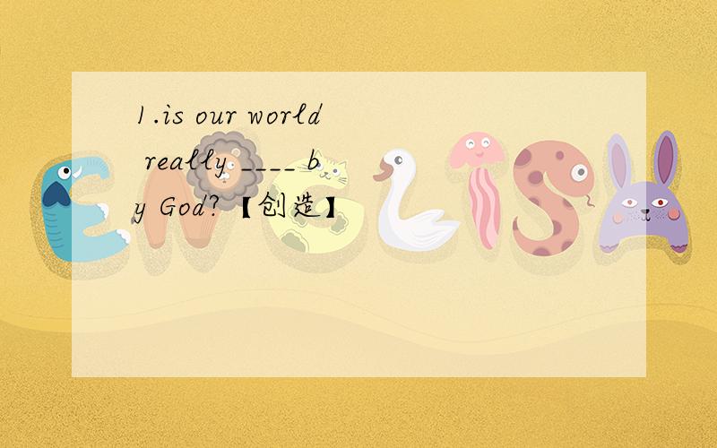 1.is our world really ____ by God?【创造】