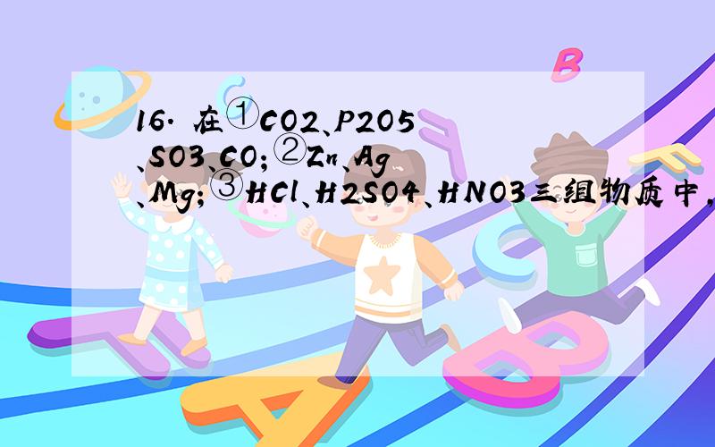 16. 在①CO2、P2O5、SO3、CO；②Zn、Ag、Mg；③HCl、H2SO4、HNO3三组物质中,各有一种物质在