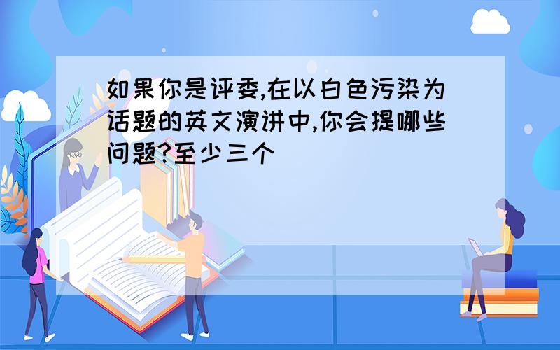 如果你是评委,在以白色污染为话题的英文演讲中,你会提哪些问题?至少三个