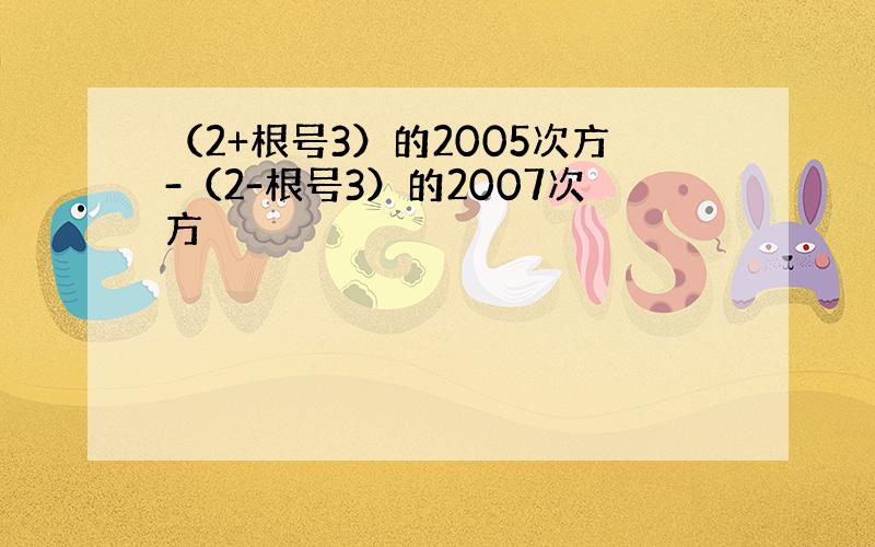 （2+根号3）的2005次方-（2-根号3）的2007次方