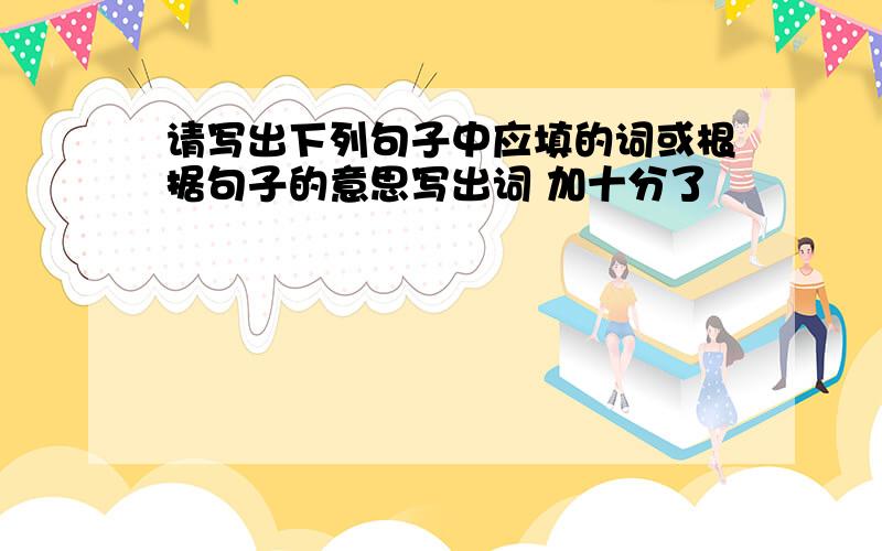 请写出下列句子中应填的词或根据句子的意思写出词 加十分了