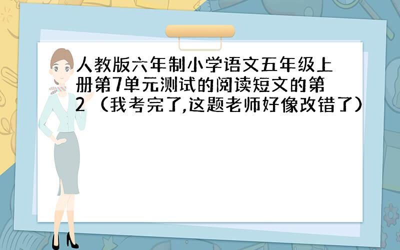 人教版六年制小学语文五年级上册第7单元测试的阅读短文的第2 （我考完了,这题老师好像改错了）