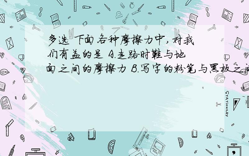 多选 下面各种摩擦力中,对我们有益的是 A.走路时鞋与地面之间的摩擦力 B.写字的粉笔与黑板之间的摩擦