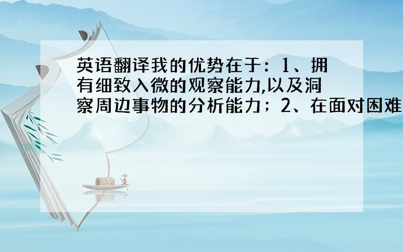 英语翻译我的优势在于：1、拥有细致入微的观察能力,以及洞察周边事物的分析能力；2、在面对困难和压力下能独立解决问题,能冷