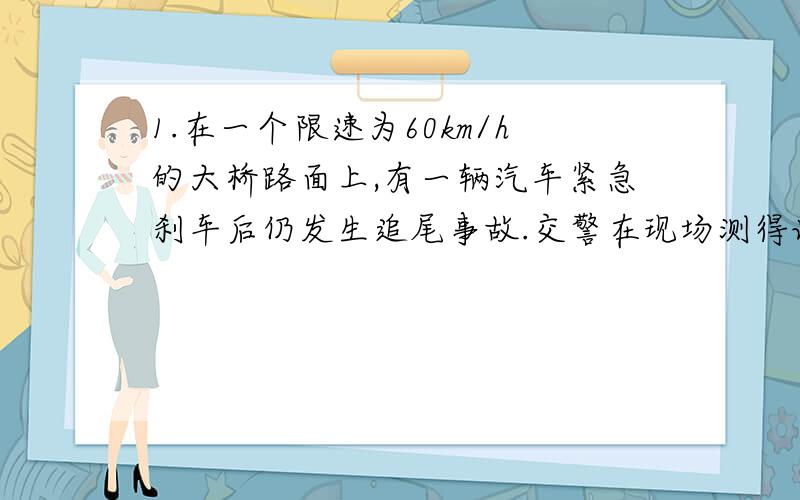 1.在一个限速为60km/h的大桥路面上,有一辆汽车紧急刹车后仍发生追尾事故.交警在现场测得该车在路面的刹