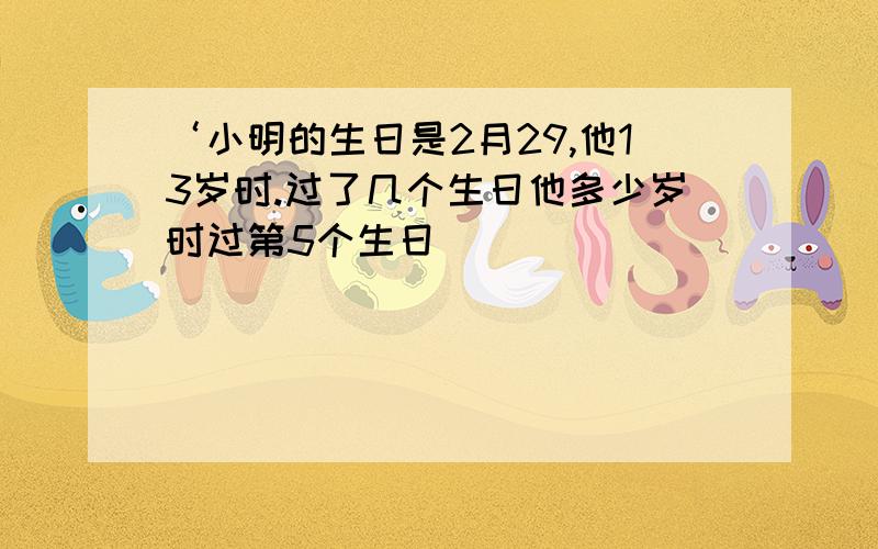 ‘小明的生日是2月29,他13岁时.过了几个生日他多少岁时过第5个生日