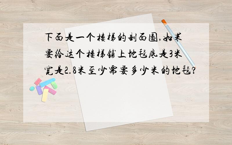 下面是一个楼梯的剖面图,如果要给这个楼梯铺上地毯底是3米宽是2.8米至少需要多少米的地毯?