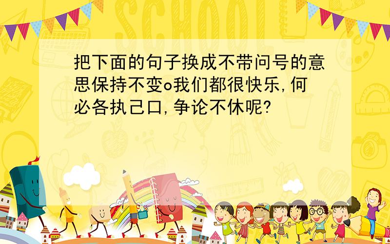 把下面的句子换成不带问号的意思保持不变o我们都很快乐,何必各执己口,争论不休呢?