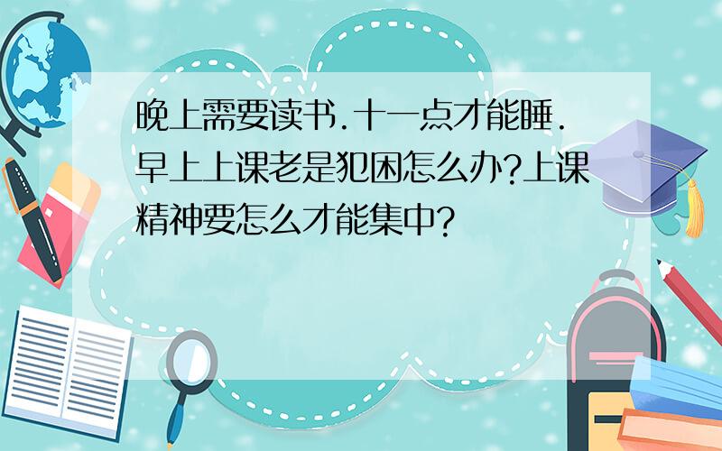 晚上需要读书.十一点才能睡.早上上课老是犯困怎么办?上课精神要怎么才能集中?