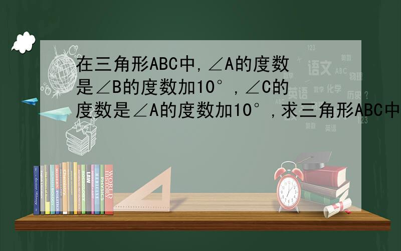 在三角形ABC中,∠A的度数是∠B的度数加10°,∠C的度数是∠A的度数加10°,求三角形ABC中各角的度数