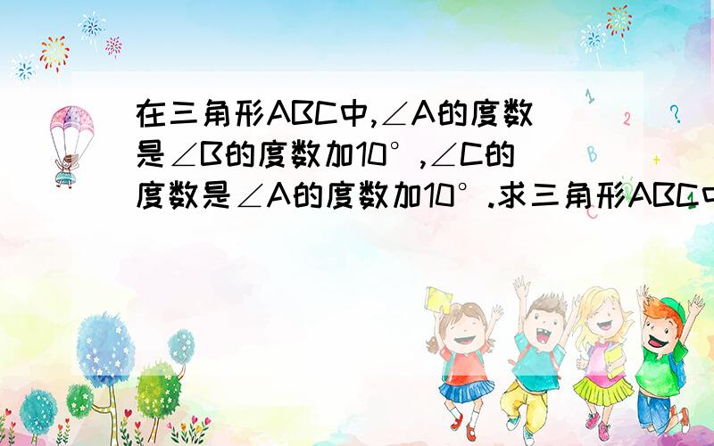 在三角形ABC中,∠A的度数是∠B的度数加10°,∠C的度数是∠A的度数加10°.求三角形ABC中各角的度数.