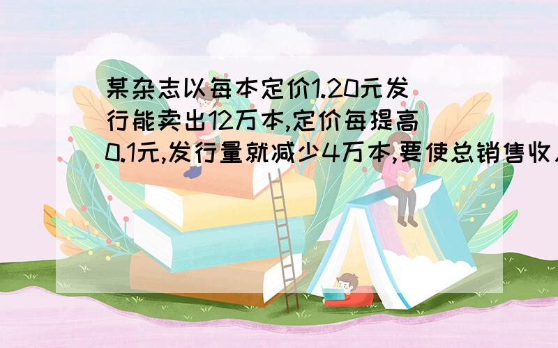 某杂志以每本定价1.20元发行能卖出12万本,定价每提高0.1元,发行量就减少4万本,要使总销售收入不低于20万元,杂志