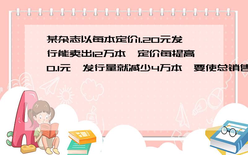 某杂志以每本定价1.20元发行能卖出12万本,定价每提高0.1元,发行量就减少4万本,要使总销售收入为20万元,