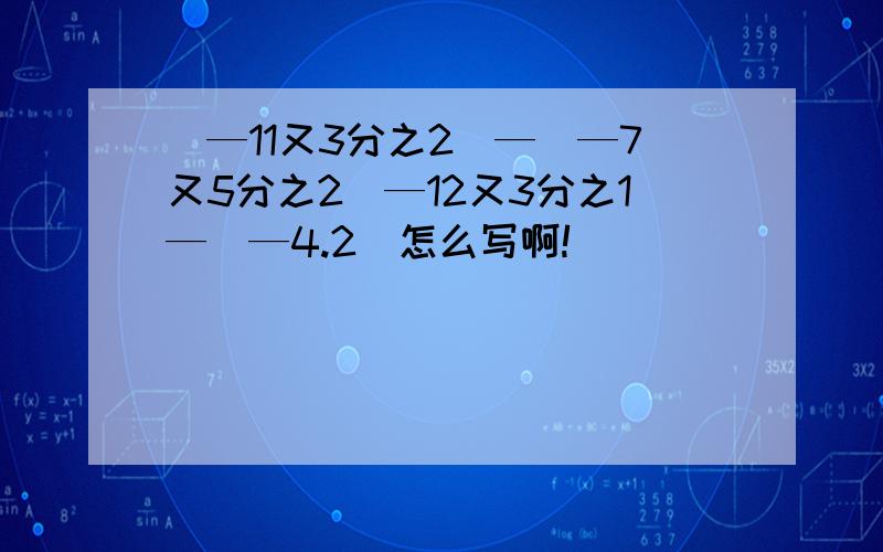 （—11又3分之2）—（—7又5分之2）—12又3分之1—（—4.2）怎么写啊!