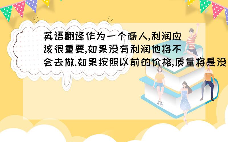 英语翻译作为一个商人,利润应该很重要,如果没有利润他将不会去做.如果按照以前的价格,质量将是没有保证的,同时我们也不会去