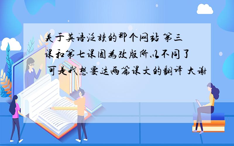 关于英语泛读的那个网站 第三课和第七课因为改版所以不同了 可是我想要这两篇课文的翻译 大谢