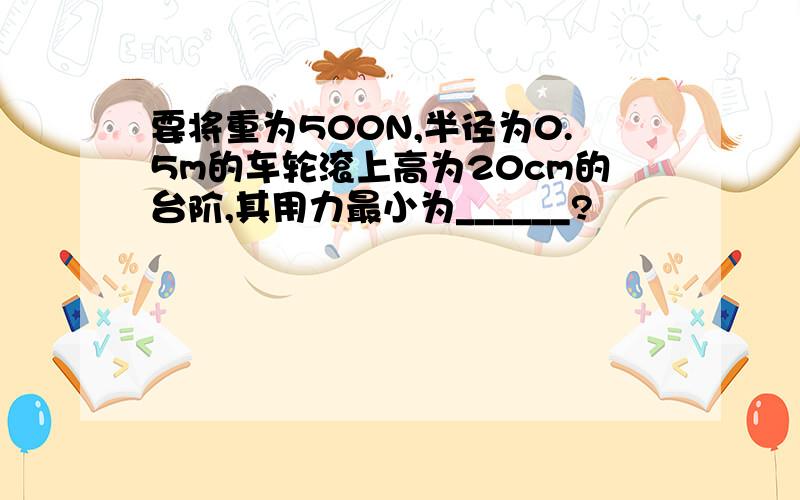 要将重为500N,半径为0.5m的车轮滚上高为20cm的台阶,其用力最小为______?