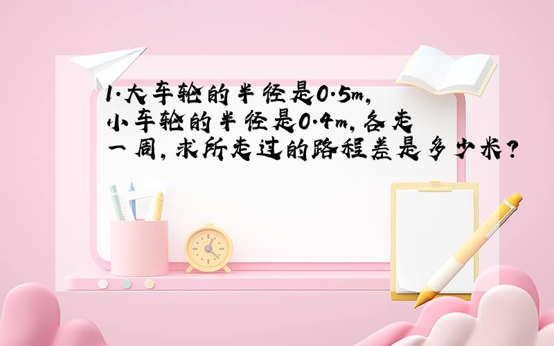 1.大车轮的半径是0.5m,小车轮的半径是0.4m,各走一周,求所走过的路程差是多少米?