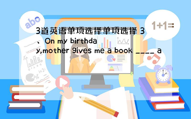 3道英语单项选择单项选择 3、On my birthday,mother gives me a book ____ a