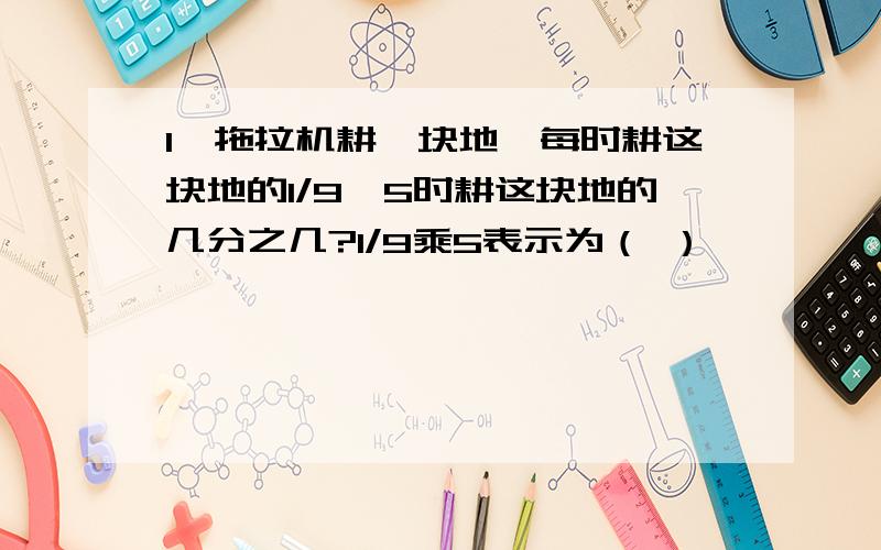 1,拖拉机耕一块地,每时耕这块地的1/9,5时耕这块地的几分之几?1/9乘5表示为（ ）